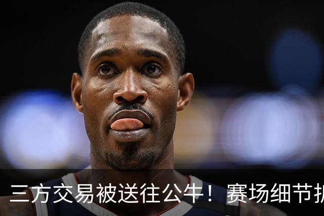 三方交易被送往公牛！赛场细节拆解克拉克斯顿