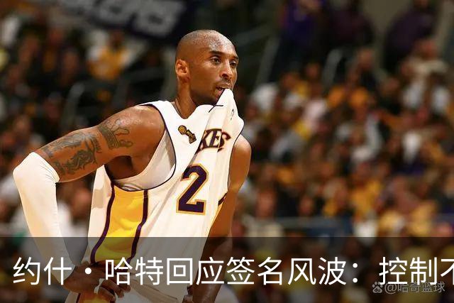 约什·哈特回应签名风波：控制不了时间，但我回来给所有人都签了